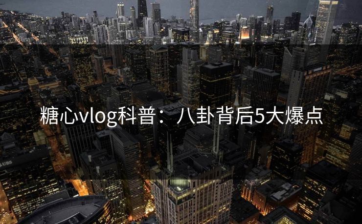糖心vlog科普：八卦背后5大爆点