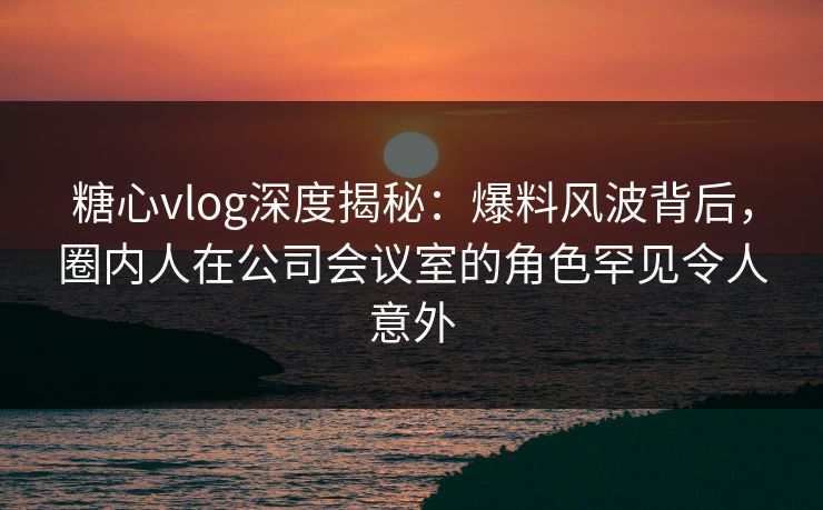 糖心vlog深度揭秘:爆料风波背后,圈内人在公司会议室的角色罕见令人意外 糖心vlog深度揭秘:爆料风波背后,圈内人在公司会议室的角色罕见令人意外