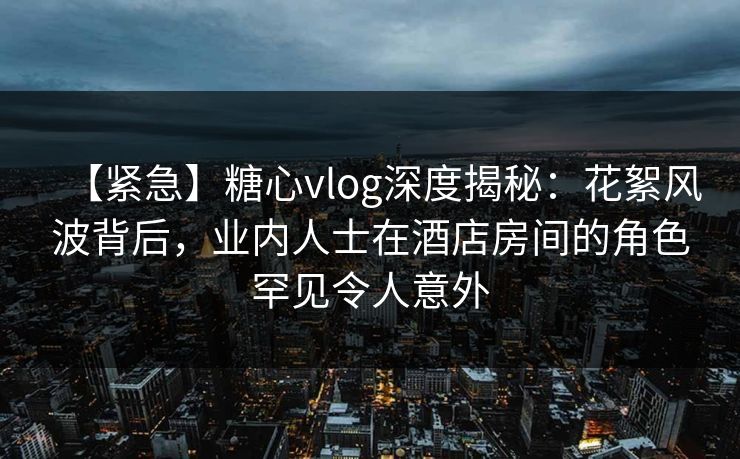 【紧急】糖心vlog深度揭秘：花絮风波背后，业内人士在酒店房间的角色罕见令人意外