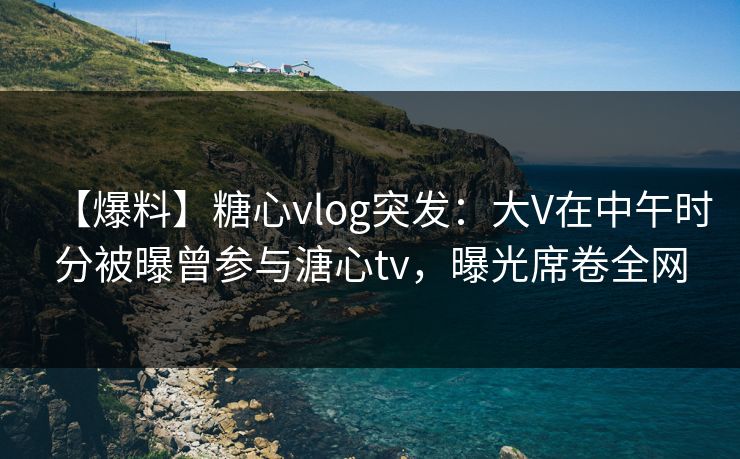 【爆料】糖心vlog突发：大V在中午时分被曝曾参与溏心tv，曝光席卷全网