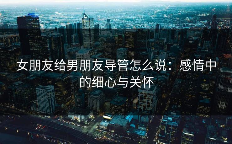 女朋友给男朋友导管怎么说：感情中的细心与关怀