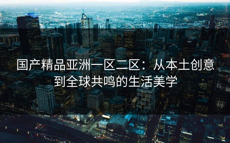 国产精品亚洲一区二区：从本土创意到全球共鸣的生活美学
