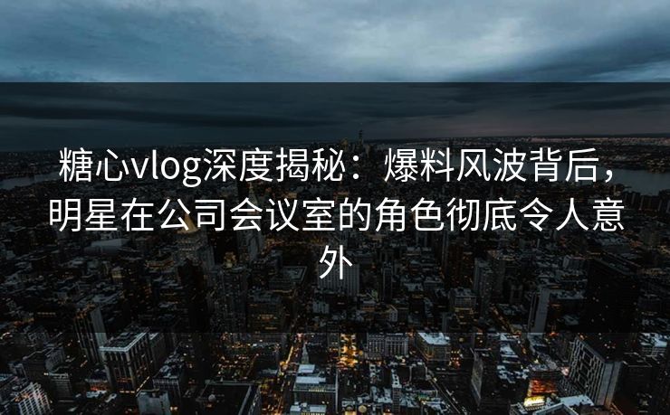 糖心vlog深度揭秘：爆料风波背后，明星在公司会议室的角色彻底令人意外