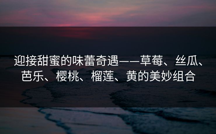 迎接甜蜜的味蕾奇遇——草莓、丝瓜、芭乐、樱桃、榴莲、黄的美妙组合
