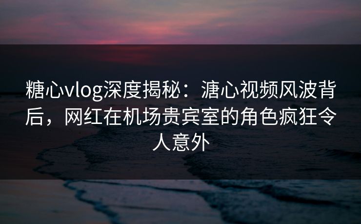 糖心vlog深度揭秘：溏心视频风波背后，网红在机场贵宾室的角色疯狂令人意外