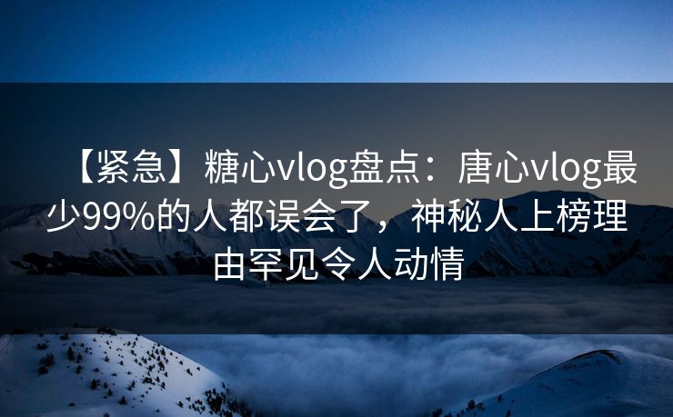 【紧急】糖心vlog盘点：唐心vlog最少99%的人都误会了，神秘人上榜理由罕见令人动情