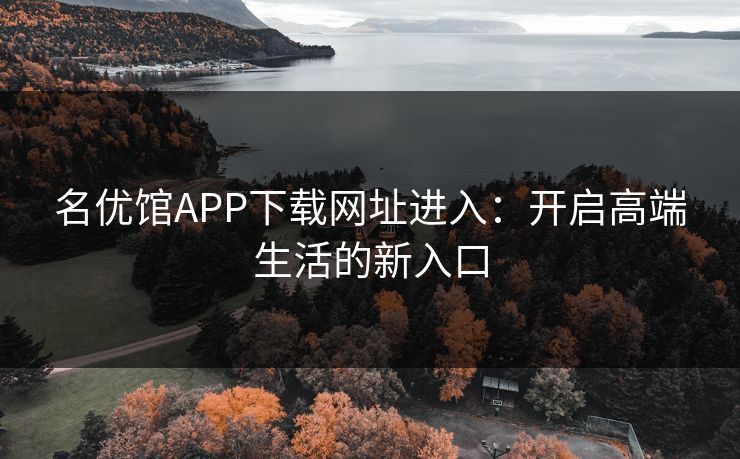 名优馆APP下载网址进入:开启高端生活的新入口 名优馆APP下载网址进入:开启高端生活的新入口
