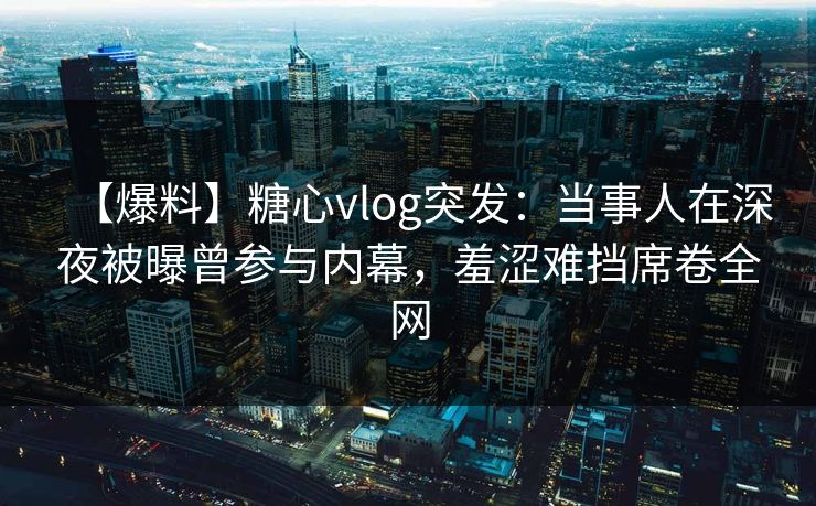 【爆料】糖心vlog突发：当事人在深夜被曝曾参与内幕，羞涩难挡席卷全网