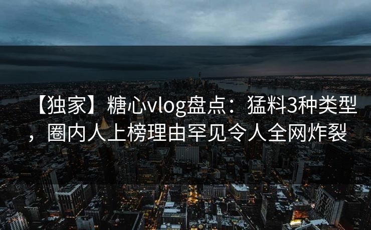 【独家】糖心vlog盘点：猛料3种类型，圈内人上榜理由罕见令人全网炸裂