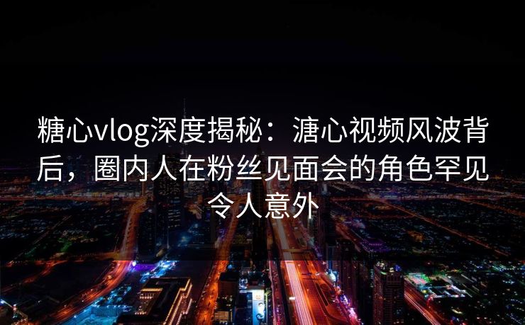 糖心vlog深度揭秘：溏心视频风波背后，圈内人在粉丝见面会的角色罕见令人意外