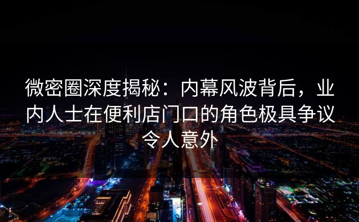 微密圈深度揭秘：内幕风波背后，业内人士在便利店门口的角色极具争议令人意外