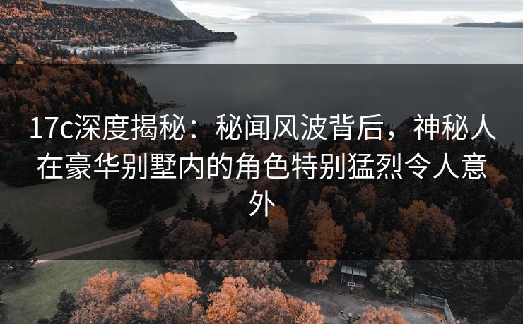 17c深度揭秘:秘闻风波背后,神秘人在豪华别墅内的角色特别猛烈令人意外 17c深度揭秘:秘闻风波背后,神秘人在豪华别墅内的角色特别猛烈令人意外