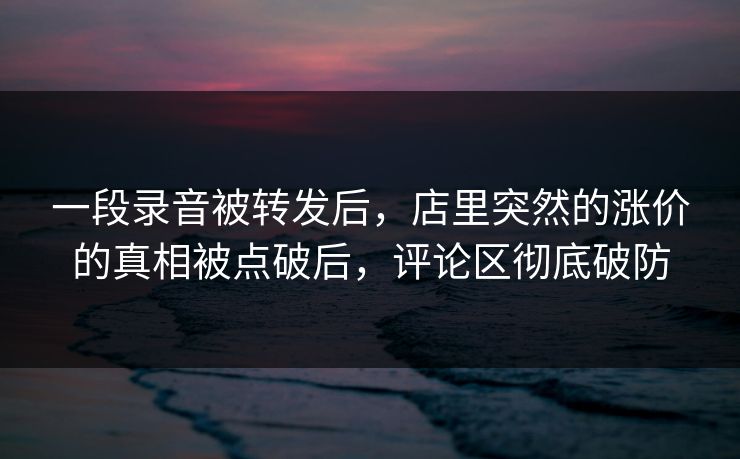 一段录音被转发后,店里突然的涨价的真相被点破后,评论区彻底破防 一段录音被转发后,店里突然的涨价的真相被点破后,评论区彻底破防
