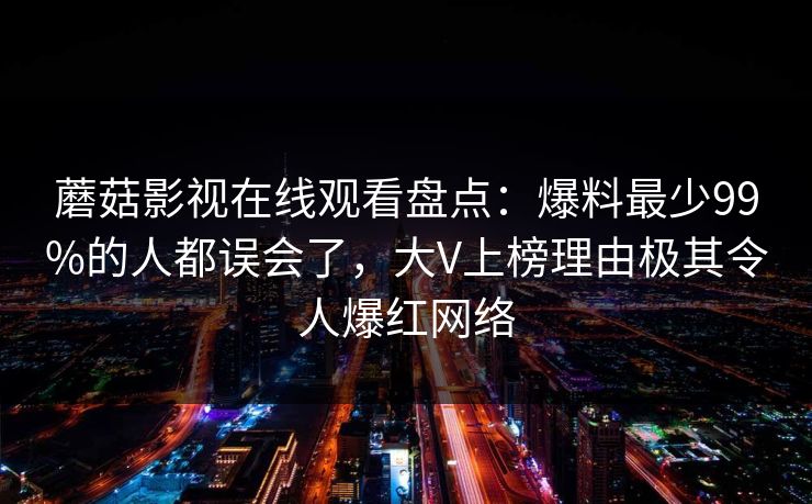 蘑菇影视在线观看盘点：爆料最少99%的人都误会了，大V上榜理由极其令人爆红网络