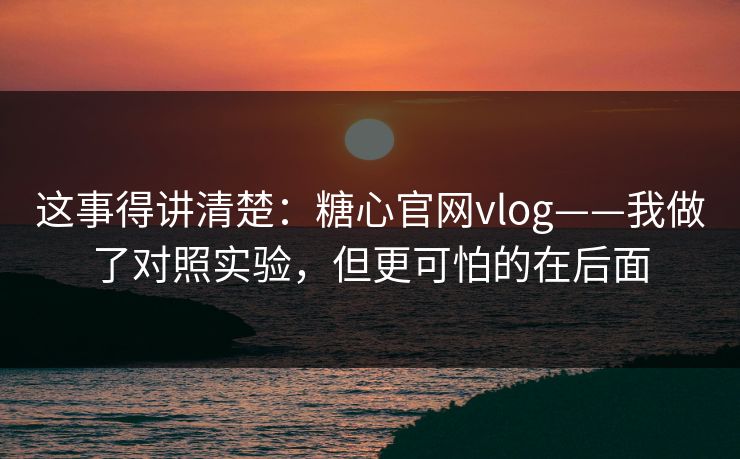 这事得讲清楚：糖心官网vlog——我做了对照实验，但更可怕的在后面