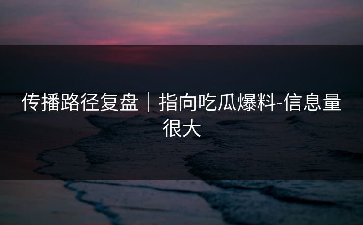 传播路径复盘｜指向吃瓜爆料-信息量很大