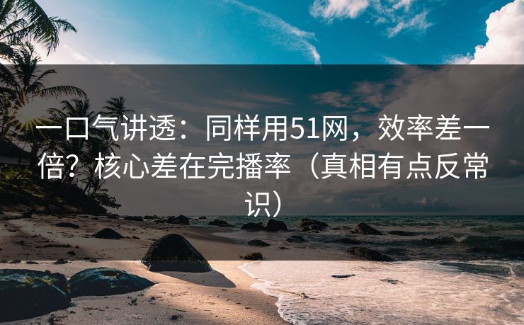 一口气讲透：同样用51网，效率差一倍？核心差在完播率（真相有点反常识）