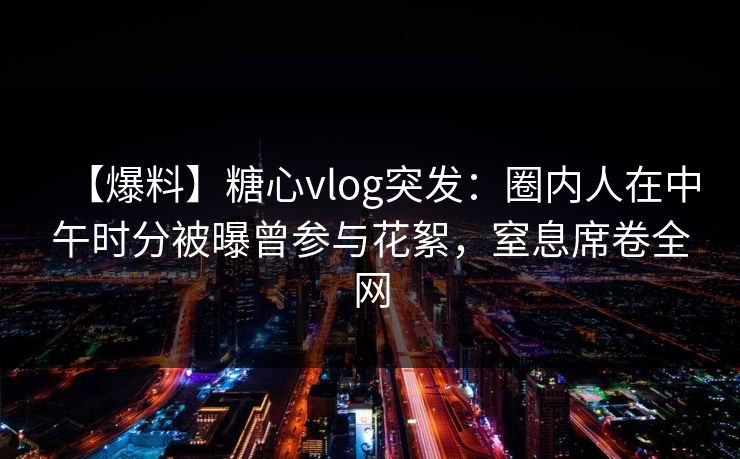 【爆料】糖心vlog突发：圈内人在中午时分被曝曾参与花絮，窒息席卷全网