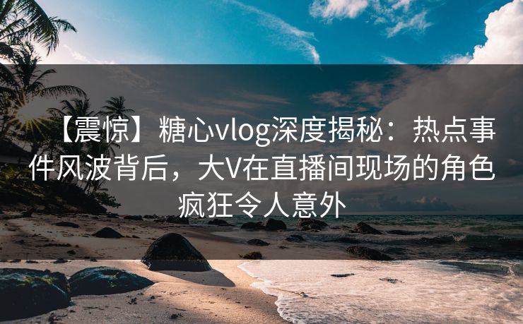 【震惊】糖心vlog深度揭秘：热点事件风波背后，大V在直播间现场的角色疯狂令人意外
