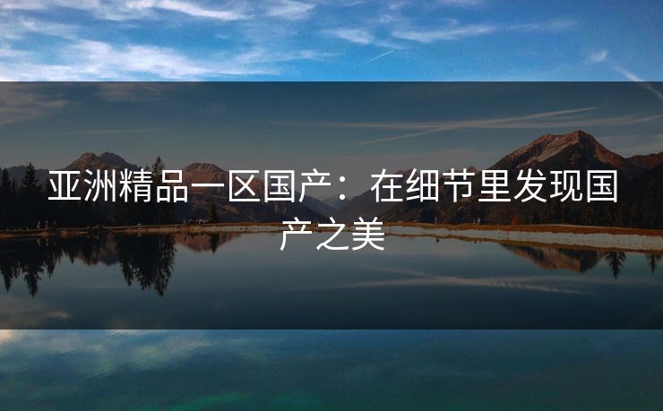 亚洲精品一区国产：在细节里发现国产之美