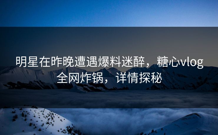 明星在昨晚遭遇爆料迷醉，糖心vlog全网炸锅，详情探秘