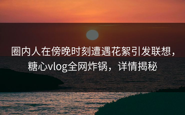圈内人在傍晚时刻遭遇花絮引发联想,糖心vlog全网炸锅,详情揭秘 圈内人在傍晚时刻遭遇花絮引发联想,糖心vlog全网炸锅,详情揭秘