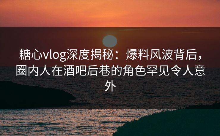 糖心vlog深度揭秘:爆料风波背后,圈内人在酒吧后巷的角色罕见令人意外 糖心vlog深度揭秘:爆料风波背后,圈内人在酒吧后巷的角色罕见令人意外