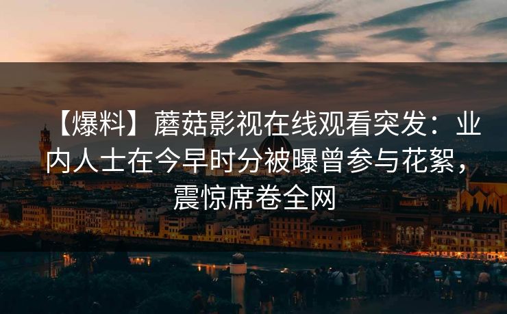 【爆料】蘑菇影视在线观看突发:业内人士在今早时分被曝曾参与花絮,震惊席卷全网 【爆料】蘑菇影视在线观看突发:业内人士在今早时分被曝曾参与花絮,震惊席卷全网