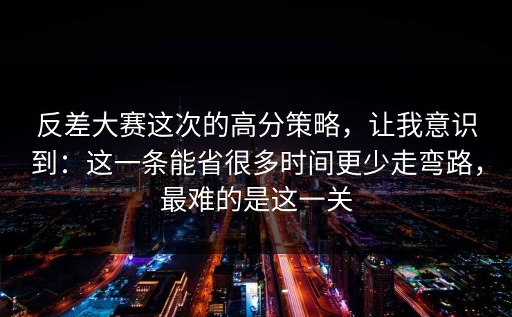 反差大赛这次的高分策略，让我意识到：这一条能省很多时间更少走弯路，最难的是这一关