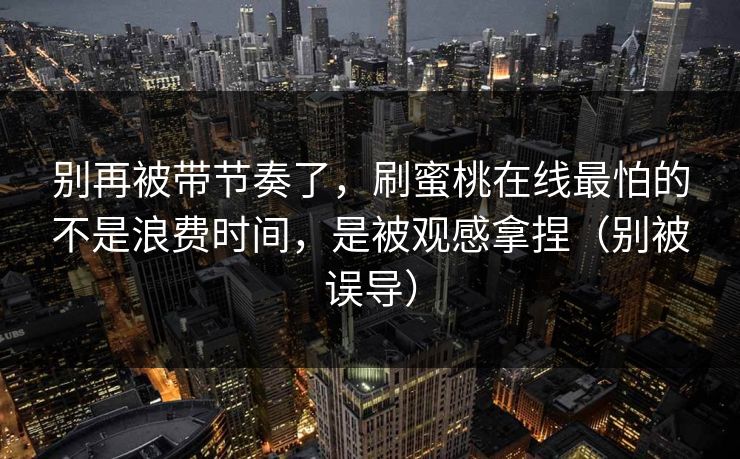 别再被带节奏了,刷蜜桃在线最怕的不是浪费时间,是被观感拿捏(别被误导) 别再被带节奏了,刷蜜桃在线最怕的不是浪费时间,是被观感拿捏(别被误导)