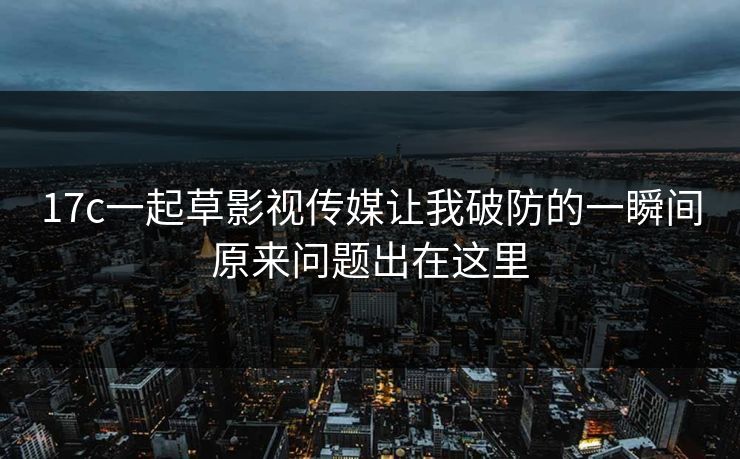17c一起草影视传媒让我破防的一瞬间原来问题出在这里 17c一起草影视传媒让我破防的一瞬间原来问题出在这里