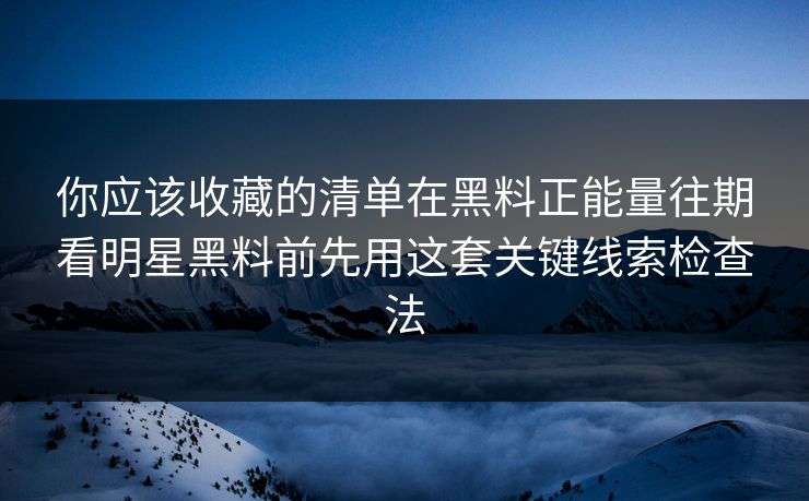 你应该收藏的清单在黑料正能量往期看明星黑料前先用这套关键线索检查法